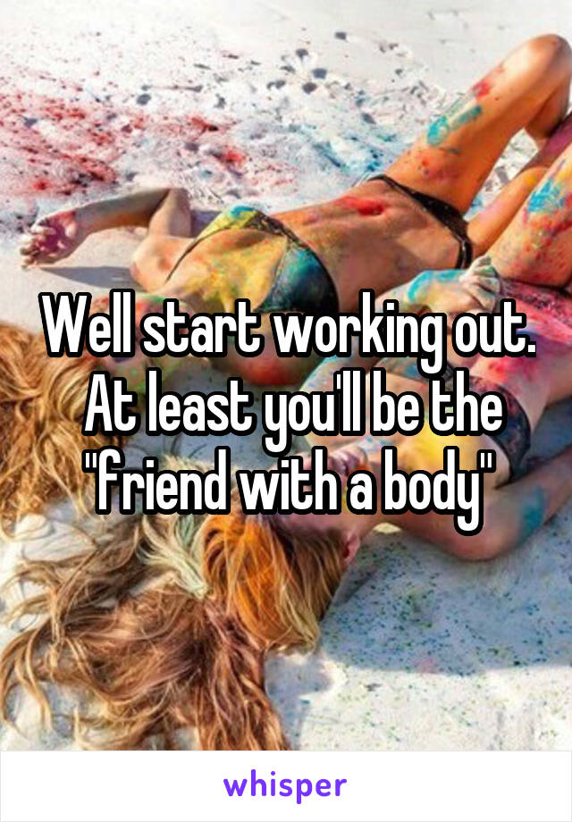 Well start working out.  At least you'll be the "friend with a body"