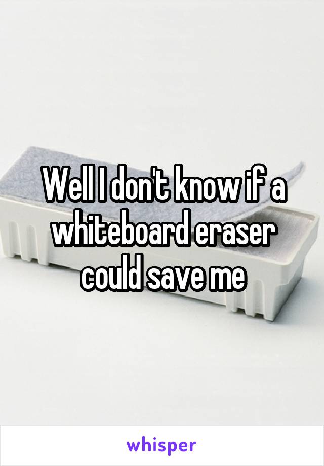 Well I don't know if a whiteboard eraser could save me