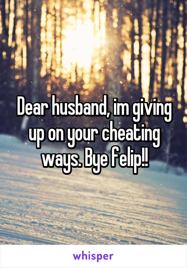 Dear husband, im giving up on your cheating ways. Bye felip!!