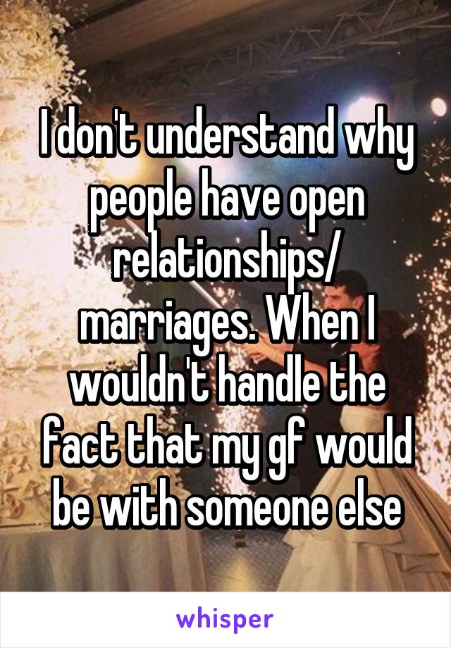 I don't understand why people have open relationships/ marriages. When I wouldn't handle the fact that my gf would be with someone else