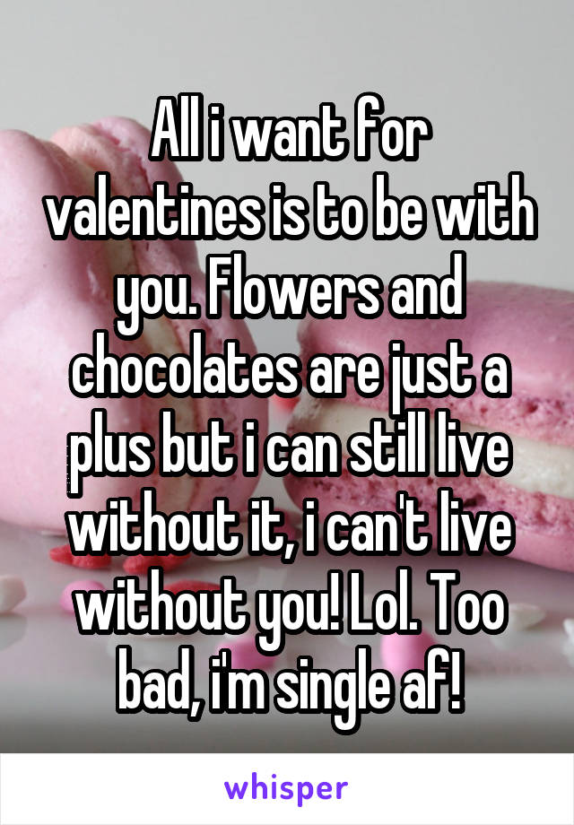 All i want for valentines is to be with you. Flowers and chocolates are just a plus but i can still live without it, i can't live without you! Lol. Too bad, i'm single af!