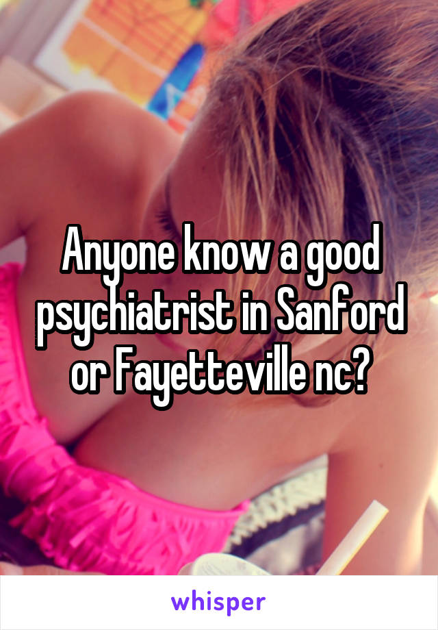 Anyone know a good psychiatrist in Sanford or Fayetteville nc?