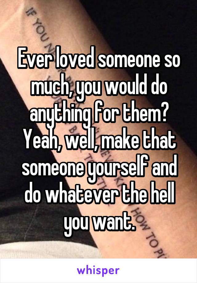 Ever loved someone so much, you would do anything for them?
Yeah, well, make that someone yourself and do whatever the hell you want.