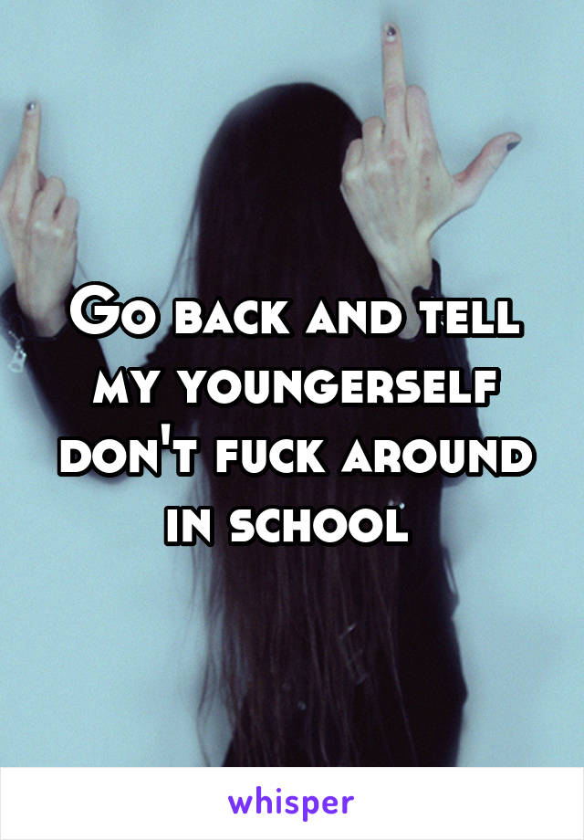 Go back and tell my youngerself don't fuck around in school 