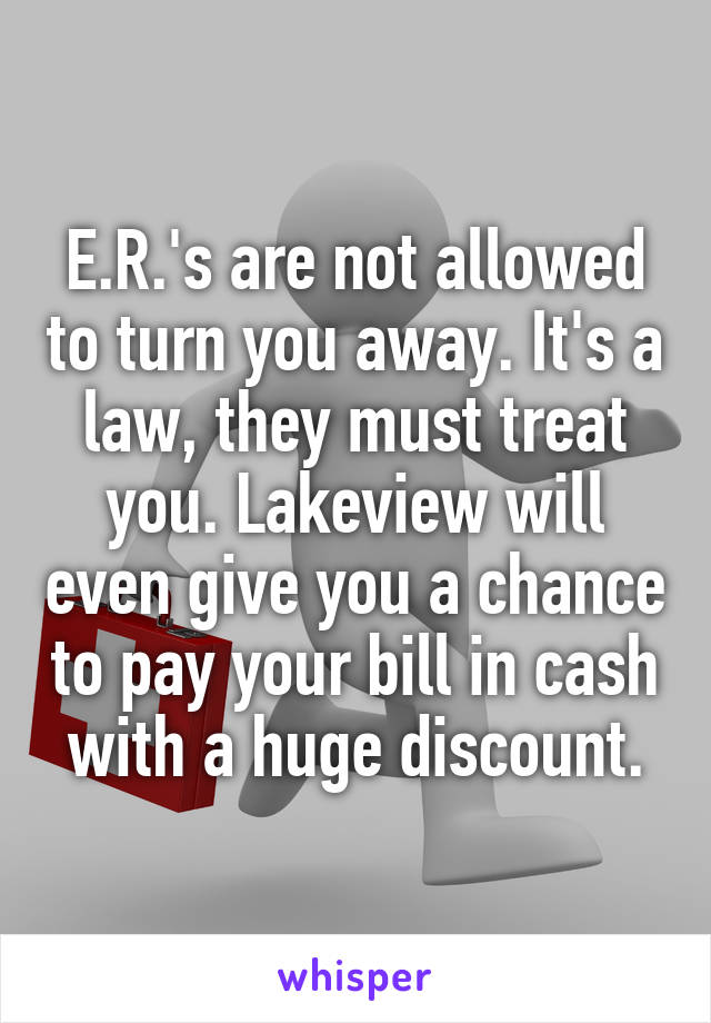 E.R.'s are not allowed to turn you away. It's a law, they must treat you. Lakeview will even give you a chance to pay your bill in cash with a huge discount.