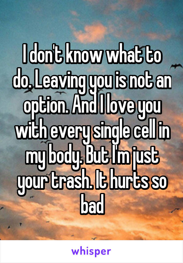 I don't know what to do. Leaving you is not an option. And I love you with every single cell in my body. But I'm just your trash. It hurts so bad