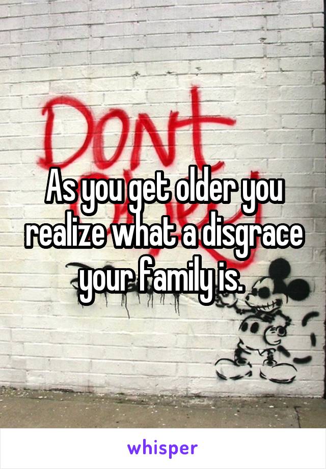 As you get older you realize what a disgrace your family is. 