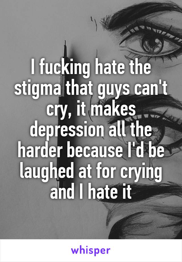 I fucking hate the stigma that guys can't cry, it makes depression all the harder because I'd be laughed at for crying and I hate it