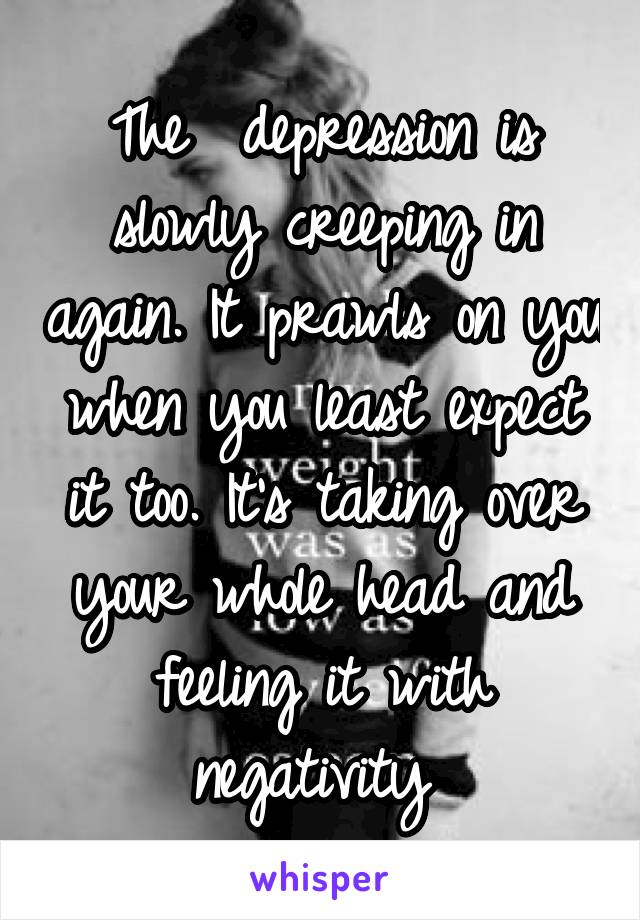 The  depression is slowly creeping in again. It prawls on you when you least expect it too. It's taking over your whole head and feeling it with negativity 