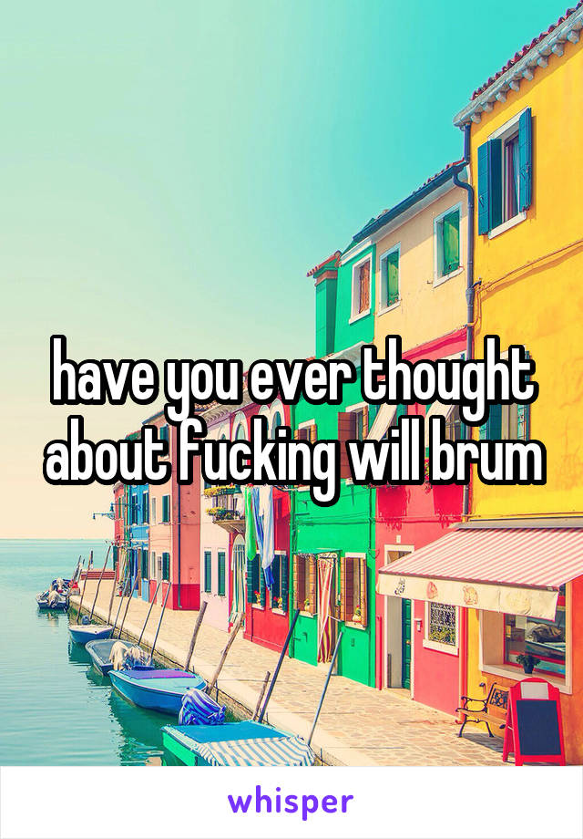 have you ever thought about fucking will brum