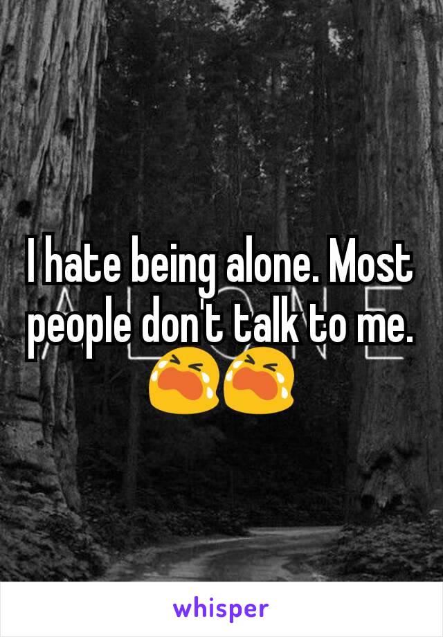 I hate being alone. Most people don't talk to me.😭😭