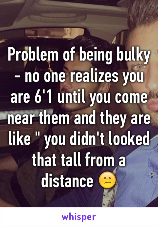 Problem of being bulky - no one realizes you are 6'1 until you come near them and they are like " you didn't looked that tall from a distance 😕