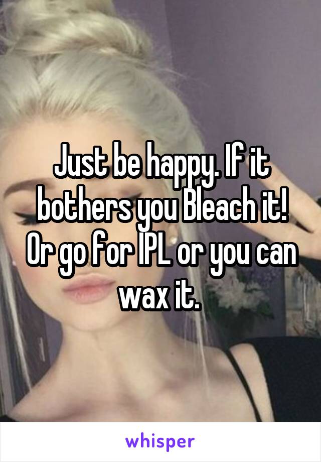 Just be happy. If it bothers you Bleach it! Or go for IPL or you can wax it. 