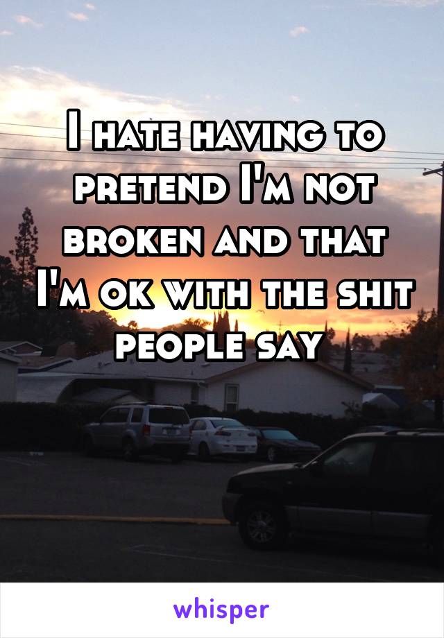 I hate having to pretend I'm not broken and that I'm ok with the shit people say 


