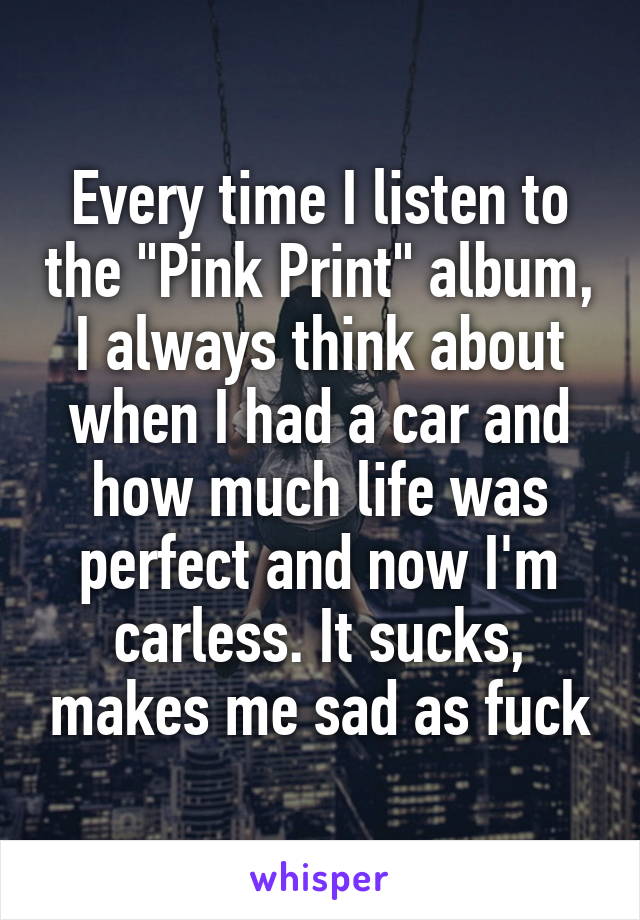 Every time I listen to the "Pink Print" album, I always think about when I had a car and how much life was perfect and now I'm carless. It sucks, makes me sad as fuck