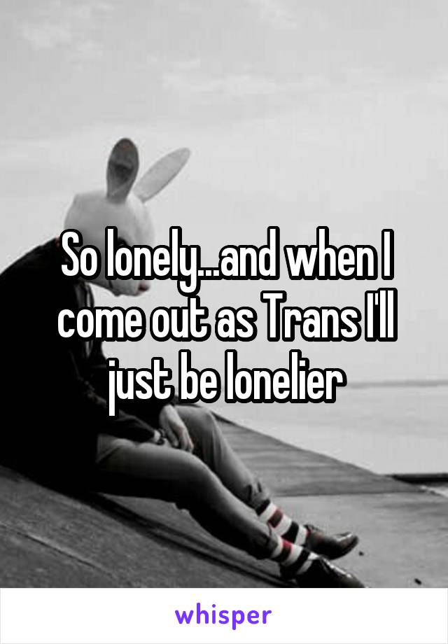 So lonely...and when I come out as Trans I'll just be lonelier