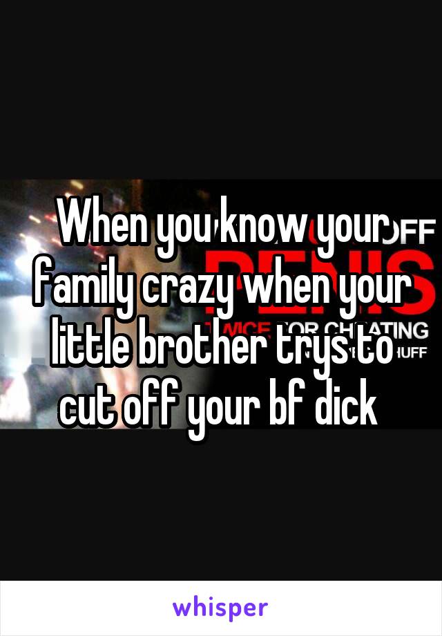 When you know your family crazy when your little brother trys to cut off your bf dick 