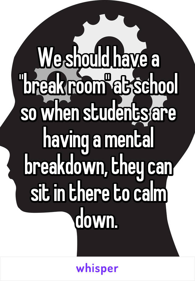 We should have a "break room" at school so when students are having a mental breakdown, they can sit in there to calm down. 