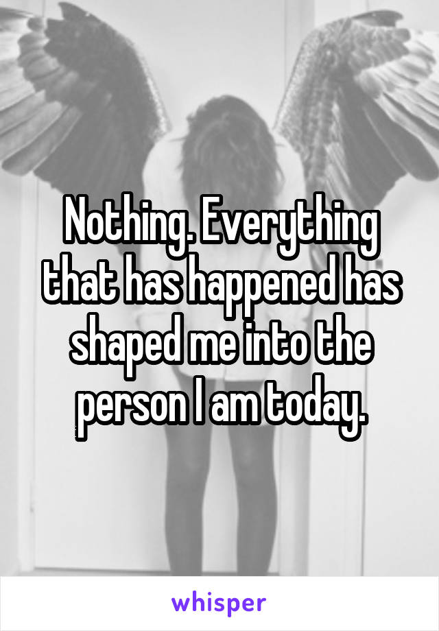 Nothing. Everything that has happened has shaped me into the person I am today.