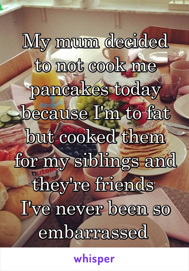 My mum decided to not cook me pancakes today because I'm to fat but cooked them for my siblings and they're friends 
I've never been so embarrassed 