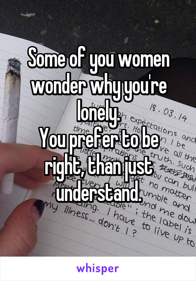 Some of you women wonder why you're lonely.
You prefer to be right, than just understand.
