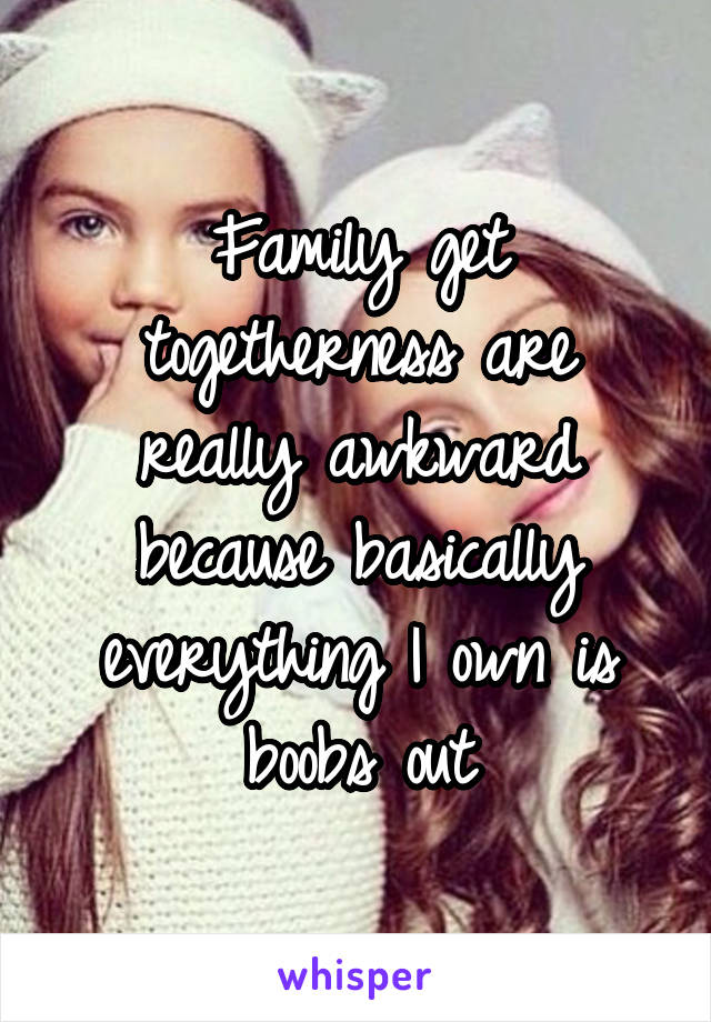 Family get togetherness are really awkward because basically everything I own is boobs out