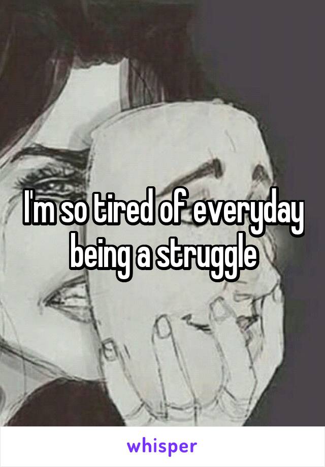 I'm so tired of everyday being a struggle