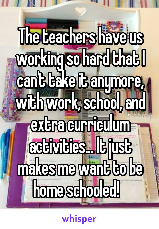 The teachers have us working so hard that I can't take it anymore, with work, school, and extra curriculum activities... It just makes me want to be home schooled!   