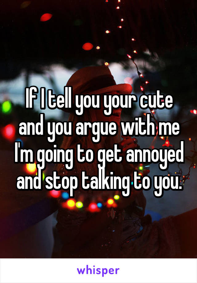 If I tell you your cute and you argue with me I'm going to get annoyed and stop talking to you.