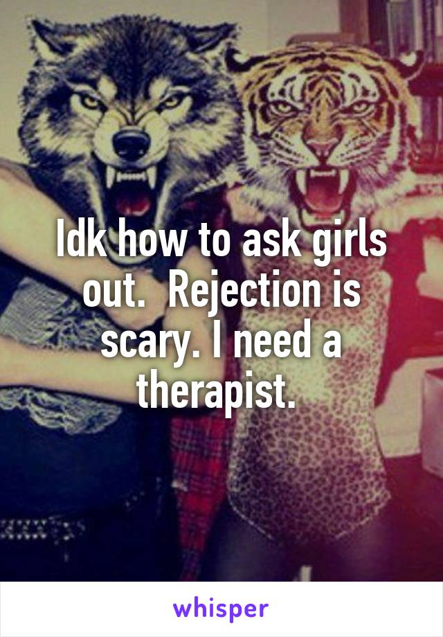 Idk how to ask girls out.  Rejection is scary. I need a therapist. 