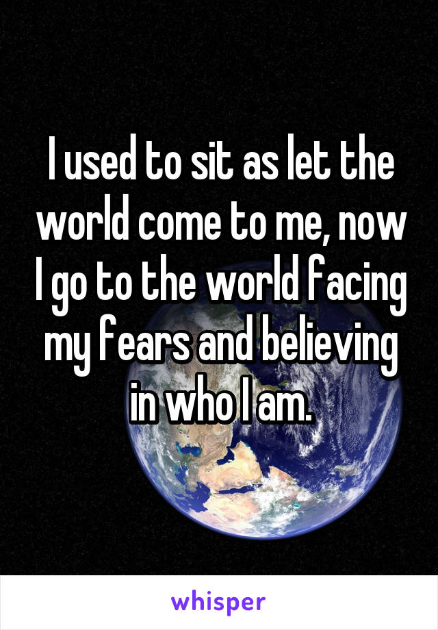 I used to sit as let the world come to me, now I go to the world facing my fears and believing in who I am.
