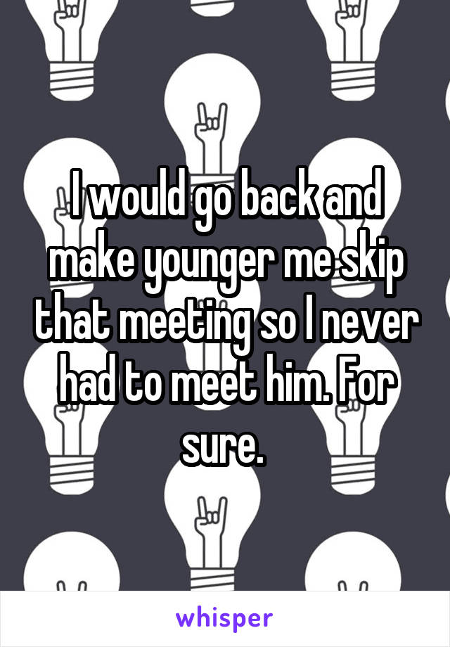 I would go back and make younger me skip that meeting so I never had to meet him. For sure. 