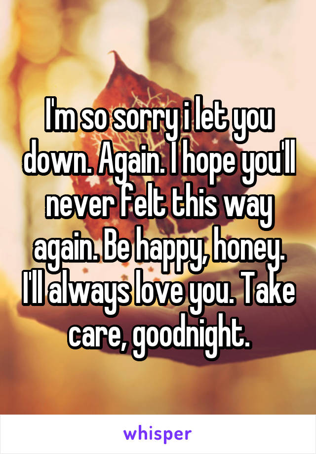 I'm so sorry i let you down. Again. I hope you'll never felt this way again. Be happy, honey. I'll always love you. Take care, goodnight.