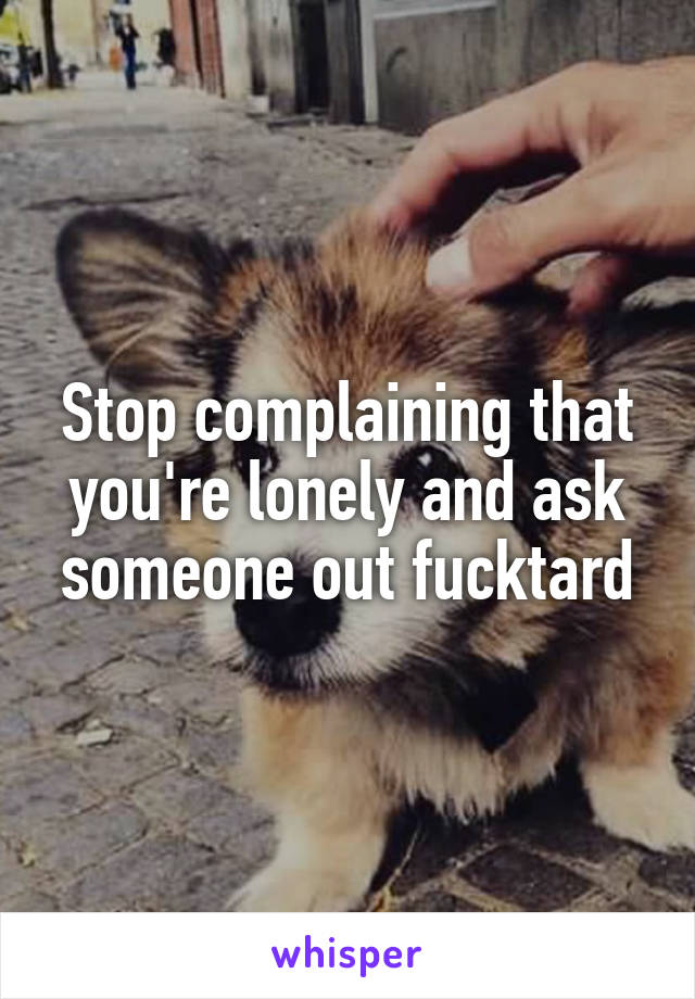 Stop complaining that you're lonely and ask someone out fucktard