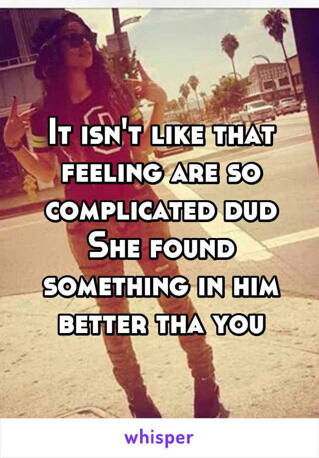 It isn't like that feeling are so complicated dud
She found something in him better tha you