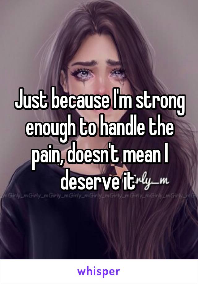 Just because I'm strong enough to handle the pain, doesn't mean I deserve it 