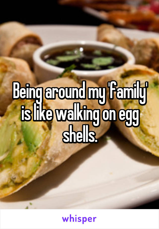 Being around my 'family' is like walking on egg shells.