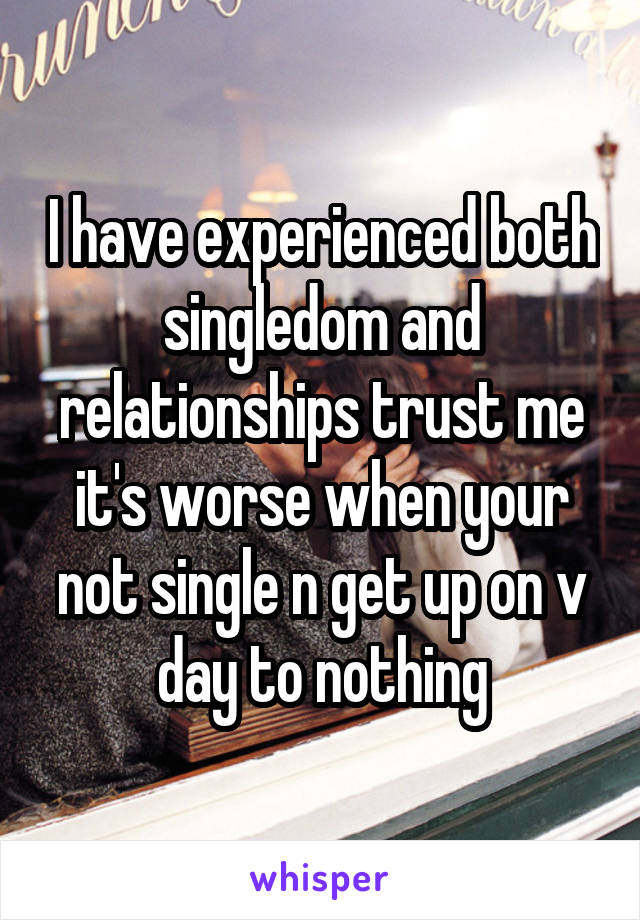 I have experienced both singledom and relationships trust me it's worse when your not single n get up on v day to nothing