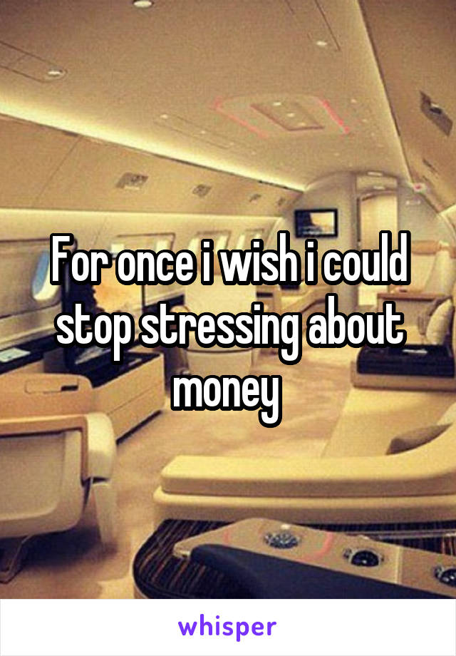 For once i wish i could stop stressing about money 