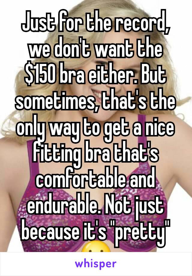 Just for the record, we don't want the $150 bra either. But sometimes, that's the only way to get a nice fitting bra that's comfortable and endurable. Not just because it's "pretty" 😐