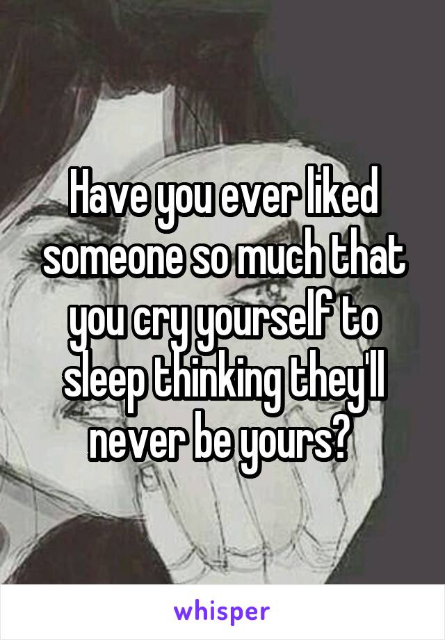 Have you ever liked someone so much that you cry yourself to sleep thinking they'll never be yours? 