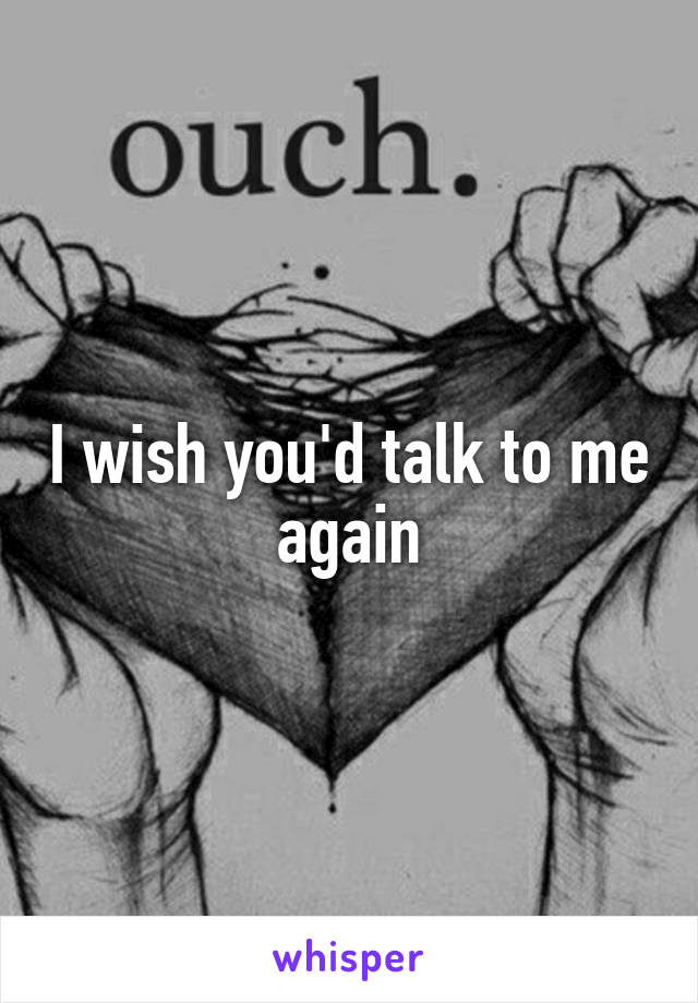 I wish you'd talk to me again