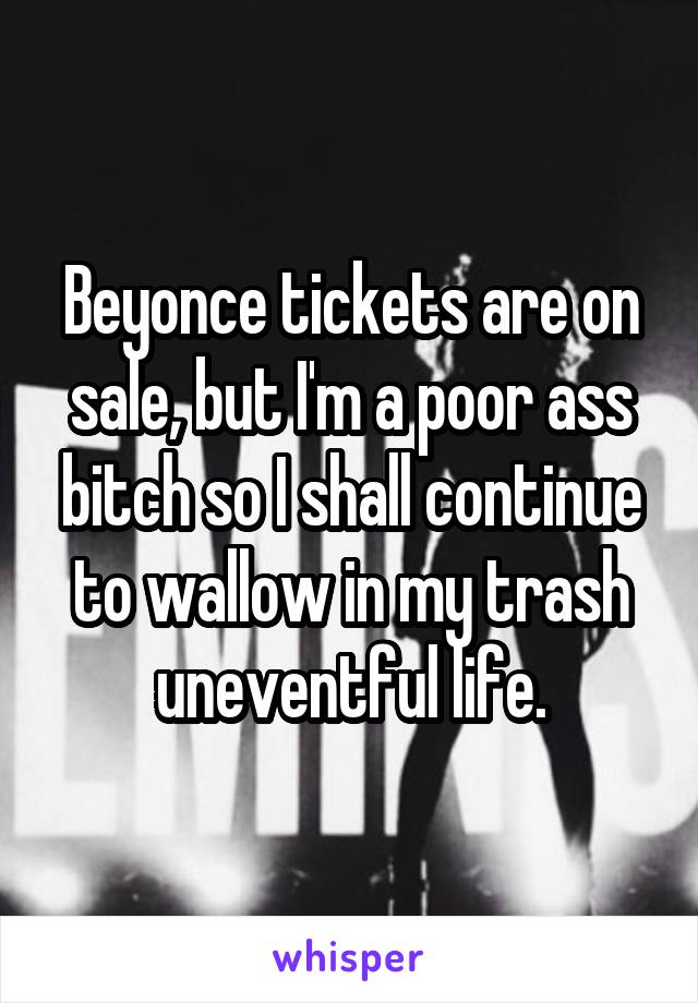 Beyonce tickets are on sale, but I'm a poor ass bitch so I shall continue to wallow in my trash uneventful life.