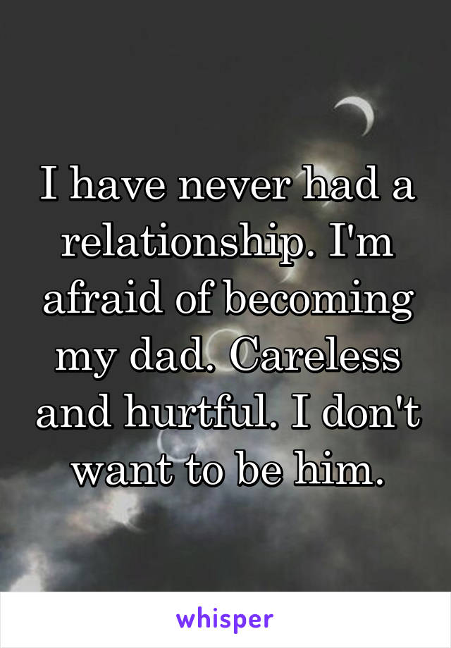 I have never had a relationship. I'm afraid of becoming my dad. Careless and hurtful. I don't want to be him.