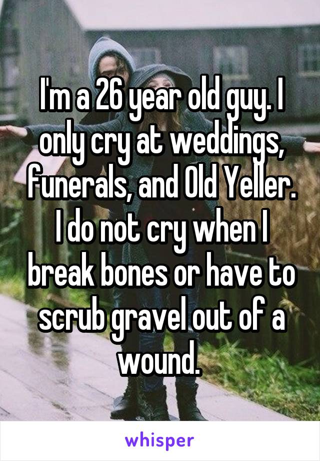 I'm a 26 year old guy. I only cry at weddings, funerals, and Old Yeller. I do not cry when I break bones or have to scrub gravel out of a wound. 