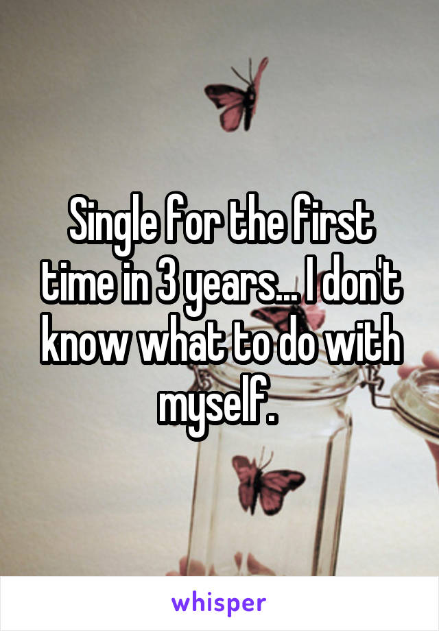 Single for the first time in 3 years... I don't know what to do with myself. 