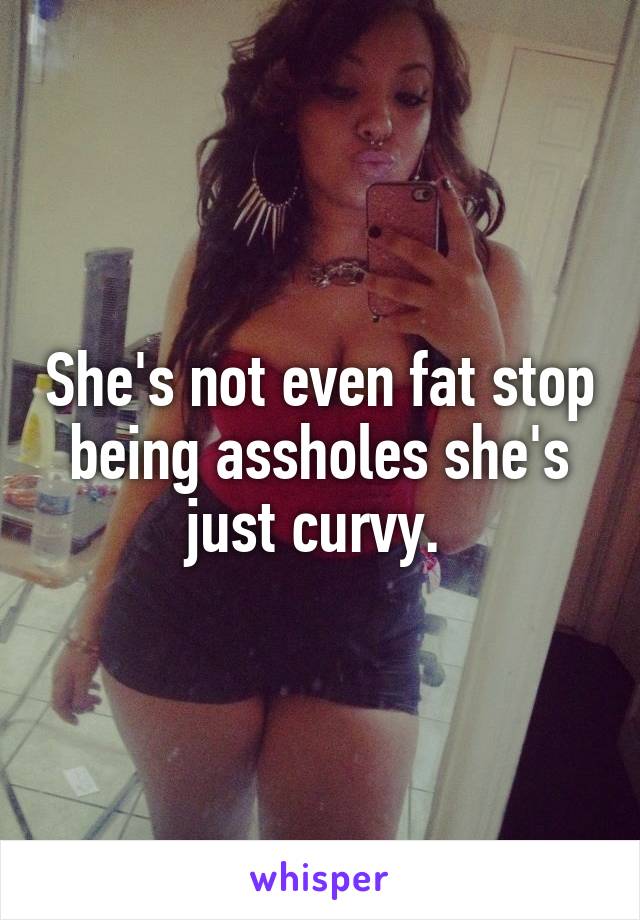 She's not even fat stop being assholes she's just curvy. 