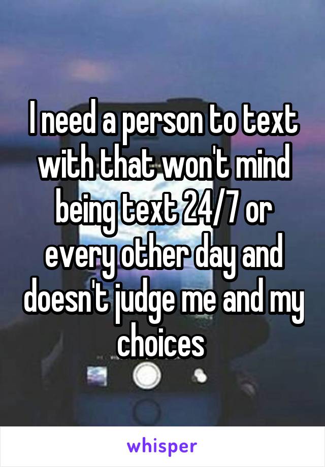 I need a person to text with that won't mind being text 24/7 or every other day and doesn't judge me and my choices 