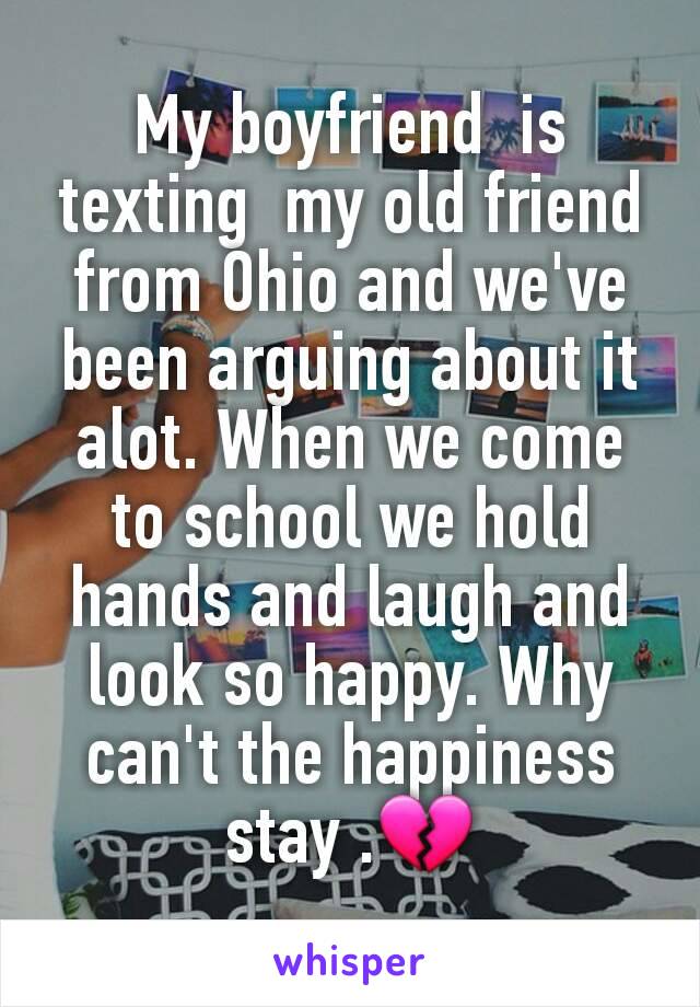 My boyfriend  is texting  my old friend from Ohio and we've been arguing about it alot. When we come to school we hold hands and laugh and look so happy. Why can't the happiness  stay .💔