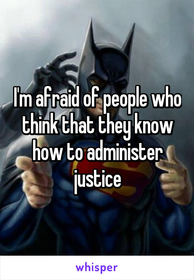 I'm afraid of people who think that they know how to administer justice